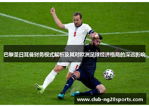 巴黎圣日耳曼财务模式解析及其对欧洲足球经济格局的深远影响