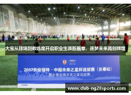 大宝从球场到教练席开启职业生涯新篇章，逐梦未来再创辉煌