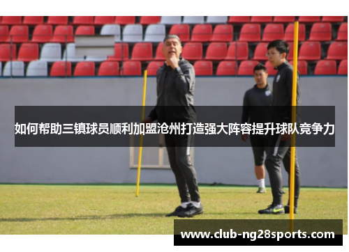 如何帮助三镇球员顺利加盟沧州打造强大阵容提升球队竞争力