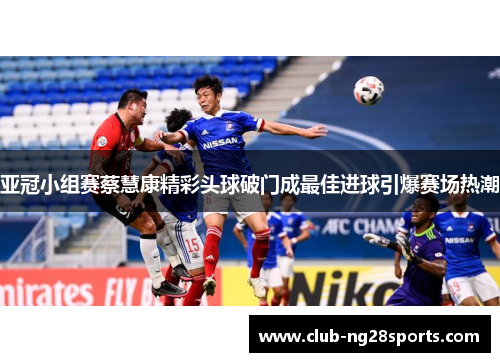 亚冠小组赛蔡慧康精彩头球破门成最佳进球引爆赛场热潮