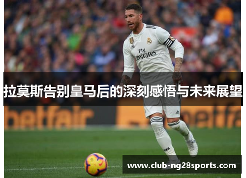 拉莫斯告别皇马后的深刻感悟与未来展望