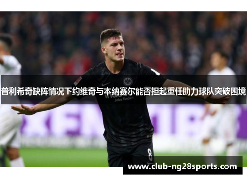 普利希奇缺阵情况下约维奇与本纳赛尔能否担起重任助力球队突破困境