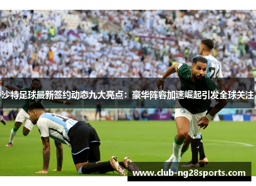 沙特足球最新签约动态九大亮点：豪华阵容加速崛起引发全球关注