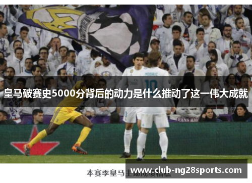 皇马破赛史5000分背后的动力是什么推动了这一伟大成就